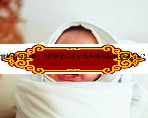 贵州省可以做三代试管婴儿的正规生殖科医院有哪几家？